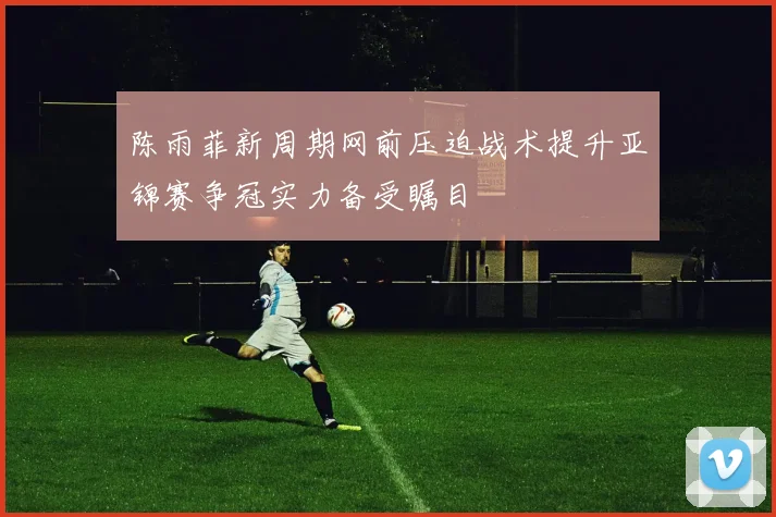 陈雨菲新周期网前压迫战术提升亚锦赛争冠实力备受瞩目