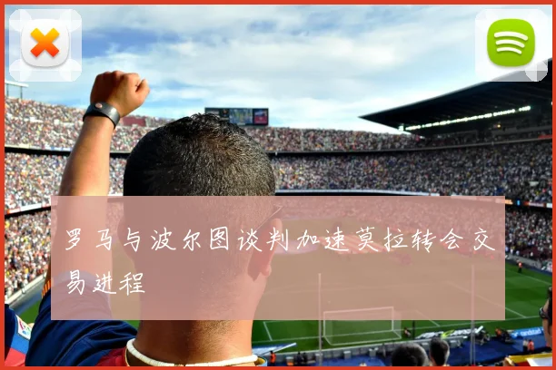 罗马与波尔图谈判加速莫拉转会交易进程