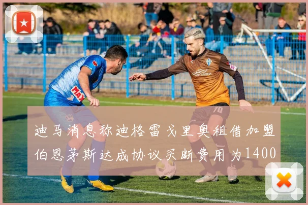 迪马消息称迪格雷戈里奥租借加盟伯恩茅斯达成协议买断费用为1400万欧元