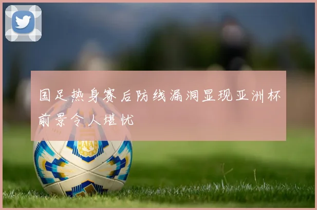 国足热身赛后防线漏洞显现亚洲杯前景令人堪忧