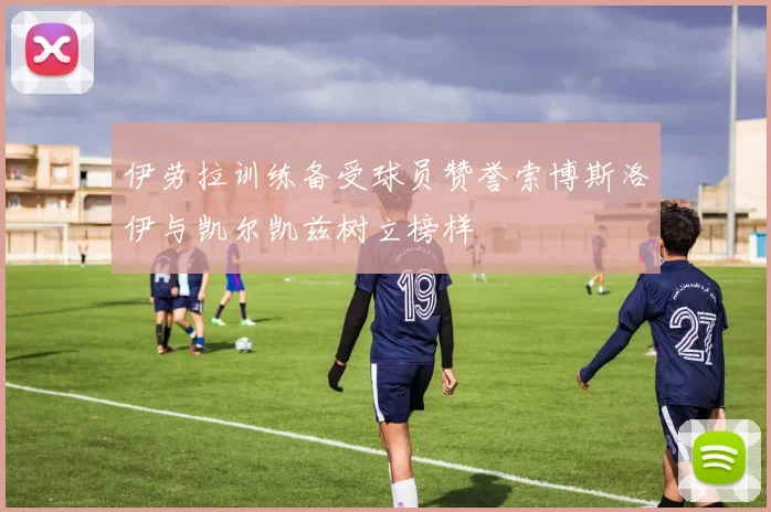 伊劳拉训练备受球员赞誉索博斯洛伊与凯尔凯兹树立榜样
